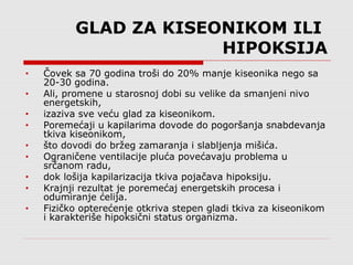 GLAD ZA KISEONIKOM ILI
HIPOKSIJA
• Čovek sa 70 godina troši do 20% manje kiseonika nego sa
20-30 godina.
• Ali, promene u starosnoj dobi su velike da smanjeni nivo
energetskih,
• izaziva sve veću glad za kiseonikom.
• Poremećaji u kapilarima dovode do pogoršanja snabdevanja
tkiva kiseonikom,
• što dovodi do bržeg zamaranja i slabljenja mišića.
• Ograničene ventilacije pluća povećavaju problema u
srčanom radu,
• dok lošija kapilarizacija tkiva pojačava hipoksiju.
• Krajnji rezultat je poremećaj energetskih procesa i
odumiranje ćelija.
• Fizičko opterećenje otkriva stepen gladi tkiva za kiseonikom
i karakteriše hipoksični status organizma.
 