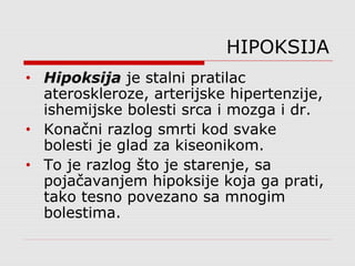 HIPOKSIJA
• Hipoksija je stalni pratilac
ateroskleroze, arterijske hipertenzije,
ishemijske bolesti srca i mozga i dr.
• Konačni razlog smrti kod svake
bolesti je glad za kiseonikom.
• To je razlog što je starenje, sa
pojačavanjem hipoksije koja ga prati,
tako tesno povezano sa mnogim
bolestima.
 