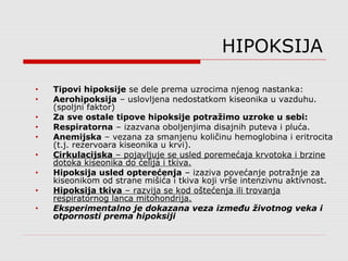 HIPOKSIJA
• Tipovi hipoksije se dele prema uzrocima njenog nastanka:
• Aerohipoksija – uslovljena nedostatkom kiseonika u vazduhu.
(spoljni faktor)
• Za sve ostale tipove hipoksije potražimo uzroke u sebi:
• Respiratorna – izazvana oboljenjima disajnih puteva i pluća.
• Anemijska – vezana za smanjenu količinu hemoglobina i eritrocita
(t.j. rezervoara kiseonika u krvi).
• Cirkulacijska – pojavljuje se usled poremećaja krvotoka i brzine
dotoka kiseonika do ćelija i tkiva.
• Hipoksija usled opterećenja – izaziva povećanje potražnje za
kiseonikom od strane mišića i tkiva koji vrše intenzivnu aktivnost.
• Hipoksija tkiva – razvija se kod oštećenja ili trovanja
respiratornog lanca mitohondrija.
• Eksperimentalno je dokazana veza između životnog veka i
otpornosti prema hipoksiji
 