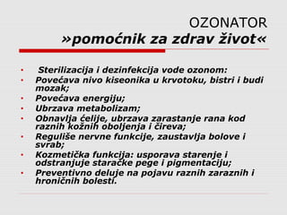 OZONATOR
»pomoćnik za zdrav život«
• Sterilizacija i dezinfekcija vode ozonom:
• Povećava nivo kiseonika u krvotoku, bistri i budi
mozak;
• Povećava energiju;
• Ubrzava metabolizam;
• Obnavlja ćelije, ubrzava zarastanje rana kod
raznih kožnih oboljenja i čireva;
• Reguliše nervne funkcije, zaustavlja bolove i
svrab;
• Kozmetička funkcija: usporava starenje i
odstranjuje staračke pege i pigmentaciju;
• Preventivno deluje na pojavu raznih zaraznih i
hroničnih bolesti.
 