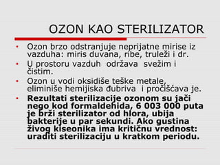 OZON KAO STERILIZATOR
• Ozon brzo odstranjuje neprijatne mirise iz
vazduha: miris duvana, ribe, truleži i dr.
• U prostoru vazduh održava svežim i
čistim.
• Ozon u vodi oksidiše teške metale,
eliminiše hemijiska đubriva i pročišćava je.
• Rezultati sterilizacije ozonom su jači
nego kod formaldehida, 6 003 000 puta
je brži sterilizator od hlora, ubija
bakterije u par sekundi. Ako gustina
živog kiseonika ima kritičnu vrednost:
uraditi sterilizaciju u kratkom periodu.
 