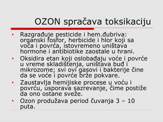 OZON spračava toksikaciju
• Razgrađuje pesticide i hem.đubriva:
organski fosfor, herbicide i hlor koji sa
voća i povrća, istovremeno uništava
hormone i antibiotike zaostale u hrani.
• Oksidira etan koji oslobađaju voće i povrće
u vreme skladištenja, uništava buđ i
mikrozome; svi ovi gasovi i bakterije čine
da se voće i povrće brže pokvare.
• Zaustavlja hemijiske procese u voću i
povrću, usporava sazrevanje, čime postiže
da ono ostane sveže.
• Ozon produžava period čuvanja 3 – 10
puta.
 