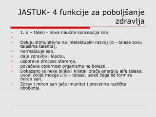 JASTUK- 4 funkcije za poboljšanje
zdravlja
• 1. α – talasi - nova naučna koncepcija sna
•
• Deluju stimulativno na intelektualni razvoj (α - talase zovu
talasima talenta),
• normalizuje san,
• daje zdravlje i lepotu,
• usporava procese starenja,
• povećava otpornost organizma na bolesti.
• Dokazano je neke biljke i kristali zrače energiju alfa talasa:
uvodi ćelije mozga u α – talasa, usled čega se formira
miran san.
• Zdrav i miran san jača imunitet i prevenira različita
oboljenja.
 
