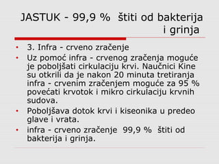JASTUK - 99,9 % štiti od bakterija
i grinja
• 3. Infra - crveno zračenje
• Uz pomoć infra - crvenog zračenja moguće
je poboljšati cirkulaciju krvi. Naučnici Kine
su otkrili da je nakon 20 minuta tretiranja
infra - crvenim zračenjem moguće za 95 %
povećati krvotok i mikro cirkulaciju krvnih
sudova.
• Poboljšava dotok krvi i kiseonika u predeo
glave i vrata.
• infra - crveno zračenje 99,9 % štiti od
bakterija i grinja.
 