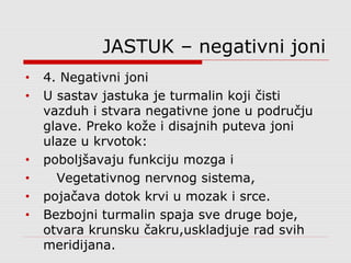 JASTUK – negativni joni
• 4. Negativni joni
• U sastav jastuka je turmalin koji čisti
vazduh i stvara negativne jone u području
glave. Preko kože i disajnih puteva joni
ulaze u krvotok:
• poboljšavaju funkciju mozga i
• Vegetativnog nervnog sistema,
• pojačava dotok krvi u mozak i srce.
• Bezbojni turmalin spaja sve druge boje,
otvara krunsku čakru,uskladjuje rad svih
meridijana.
 