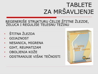 TABLETE
ZA MRŠAVLJENJE
REGENERIŠE STRUKTURU ĆELIJE ŠTITNE ŽLEZDE,
ŽELUCA I REGULIŠE TELESNU TEŽINU
• ŠTITNA ŽLEZDA
• GOJAZNOST
• NESANICA, MIGRENA
• GIHT, REUMATIZAM
• OBOLJENJA KOŽE
• ODSTRANJUJE VIŠAK TEČNOSTI
 