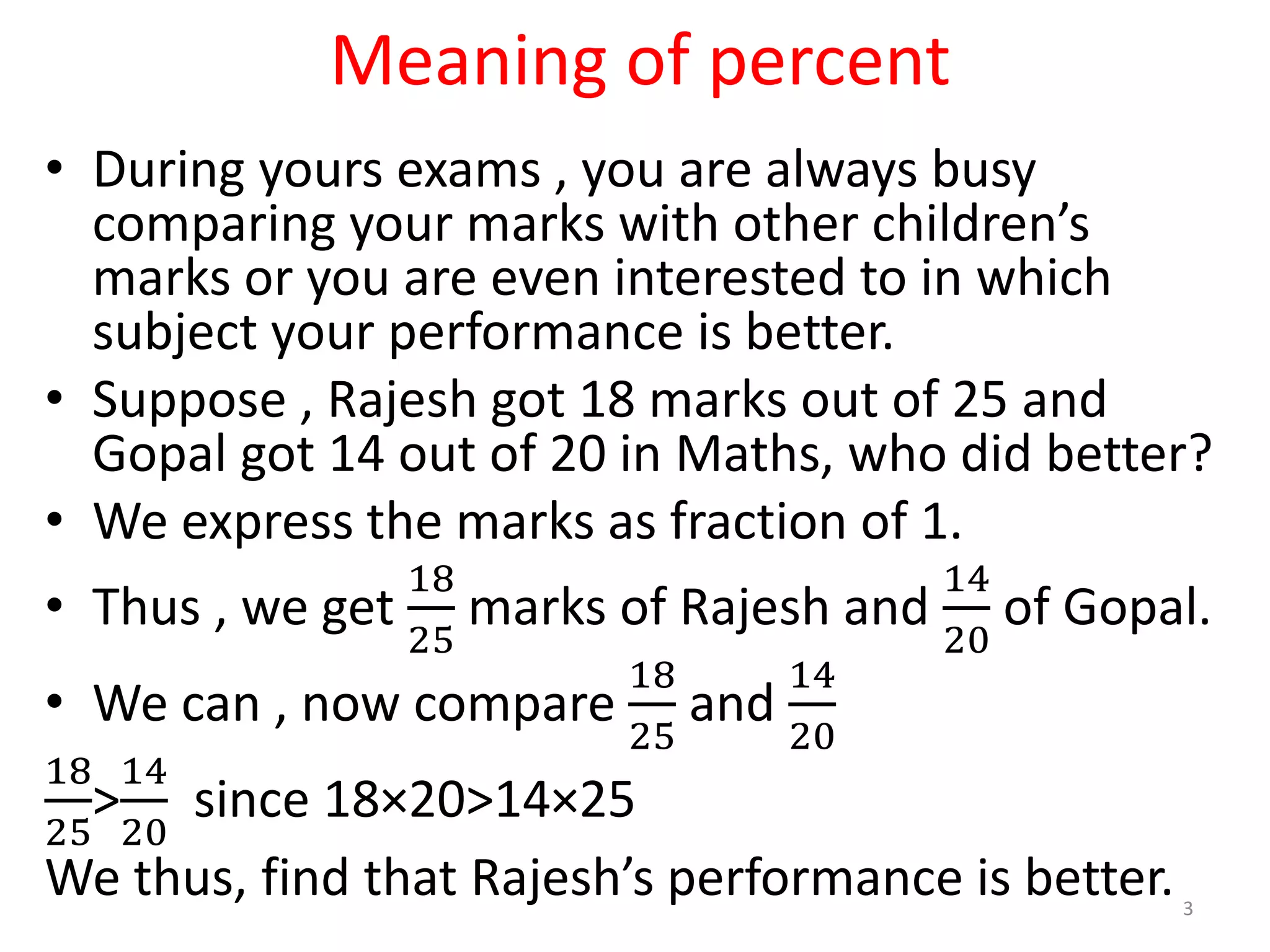 Meaning of percent
• During yours exams , you are always busy
comparing your marks with other children’s
marks or you are even interested to in which
subject your performance is better.
• Suppose , Rajesh got 18 marks out of 25 and
Gopal got 14 out of 20 in Maths, who did better?
• We express the marks as fraction of 1.
• Thus , we get
18
25
marks of Rajesh and
14
20
of Gopal.
• We can , now compare
18
25
and
14
20
18
25
>
14
20
since 18×20>14×25
We thus, find that Rajesh’s performance is better. 3
 