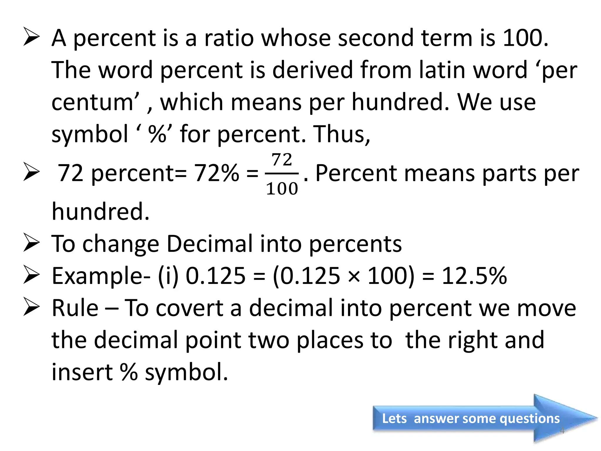 Lets answer some questions
4
 A percent is a ratio whose second term is 100.
The word percent is derived from latin word ‘per
centum’ , which means per hundred. We use
symbol ‘ %’ for percent. Thus,
 72 percent= 72% =
72
100
. Percent means parts per
hundred.
 To change Decimal into percents
 Example- (i) 0.125 = (0.125 × 100) = 12.5%
 Rule – To covert a decimal into percent we move
the decimal point two places to the right and
insert % symbol.
 