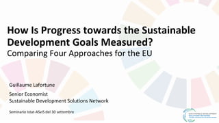 How Is Progress towards the Sustainable
Development Goals Measured?
Comparing Four Approaches for the EU
Guillaume Lafortune
Senior Economist
Sustainable Development Solutions Network
Seminario Istat-ASviS del 30 settembre
 