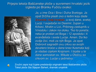 Prijepis teksta Bašćanske ploče u suvremeni hrvatski jezik izgleda po Branku Fučiću ovako: Zvučni zapis koji čujete predstavlja originalni tekst Bašćanske ploče. Tekst ploče čita Stjepan Bahert, dramski umjetnik  Ja, u ime Oca i Sina i Duha Svetoga. Ja   opat Držiha pisah ovo o ledini koju   dade  Zvonimir, kralj hrvatski , u svoj dane, svetoj Luciji. I svjedoče mi Desimir, župan u Krbavi, Mratin u Lici, Pribineg zastupnik u Vinodolu i Jakov na otoku. Tko to poreče, neka je proklet od Boga i 12 apostola i 4 evanđelista i svete Lucije. Amen. Da tko ovdje živi, moli za njih Boga. Ja opat Dobrovit sagradih ovu crkvu sa svojih devetero braće u dane knez Kosmata koji je vladao cijelom Krajinom. I bijaše u te dane samostan sv. Mikule u Otočcu sa crkvom sv. Lucije u jedinstvu. 