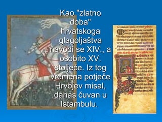 Kao "zlatno doba" hrvatskoga glagoljaštva navodi se XIV., a osobito XV. stoljeće. Iz tog vremena potječe Hrvojev misal, danas čuvan u Istambulu.  