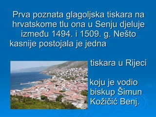 Prva poznata glagoljska tiskara na hrvatskome tlu ona u Senju djeluje između 1494. i 1509. g. Nešto kasnije postojala je jedna    tiskara u Rijeci    koju je vodio    biskup Šimun    Kožičić Benj.  