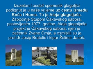 Izuzetan i osobit spomenik glagoljici podignut je u naše vrijeme  uz cestu između Roča i Huma . To je  Aleja glagoljaša . Započinje Stupom Čakavskog sabora, postavljenim 1977. godine. Aleja glagoljaša projekt je Čakavskog sabora, njen je začetnik Zvane Črnja, a osmislili su je prof.dr.Josip Bratulić i kipar Želimir Janeš. 