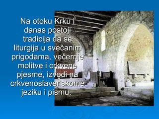 Na otoku Krku i danas postoji tradicija da se liturgija u svečanim prigodama, večernje molitve i crkvene pjesme, izvodi na crkvenoslavenskome jeziku i pismu.  