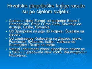 Hrvatske glagoljaške knjige rasute su po cijelom svijetu: Gotovo u cijeloj Europi: od susjedne Bosne i Hercegovine, Srbije i Crne Gore, Slovenije do Austrije, Češke, Slovačke. Od Španjolske na jugu do Poljske i Švedske na sjeveru. Od Ujedinjenog Kraljevstva na Zapadu, preko Francuske, Švicarske, Italije i Vatikana do Rumunjske i Rusije na Istoku. Natpisi i dokumenti pisani glagoljicom nalaze se u SAD-u u gradovima  New Yorku, Washingtonu i Princetonu.   