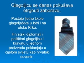 Glagoljicu se danas pokušava otrgnuti zaboravu. Postoje ljetne škole glagoljaštva u Istri i na otoku Krku. Hrvatski diplomati i političari glagoljicu i kravatu u jednom proizvodu poklanjaju u cijelom svijetu kao hrvatski suvenir.  