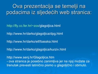 Ova prezentacija se temelji na podacima iz sljedećih web stranica: http:// fly .cc.fer.hr/~ zox /glagoljica.html   http://www.hr/darko/glagoljica/dpg.html  http://www.hr/darko/etf/basska.html  http://www.hr/darko/glagoljica/kurziv.html  http://www.senj.hr/Glagoljica.htm  - ova stranica je posebno zanimljiva jer na njoj možete za  trenutak prevesti latinično pismo u glagoljično i obrnuto. 