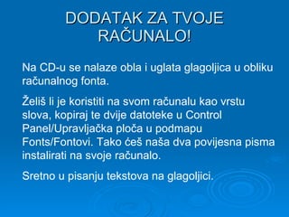 DODATAK ZA TVOJE RAČUNALO! Na CD-u se nalaze obla i uglata glagoljica u obliku računalnog fonta.  Želiš li je koristiti na svom računalu kao vrstu slova, kopiraj te dvije datoteke u Control Panel/Upravljačka ploča u podmapu Fonts/Fontovi. Tako ćeš naša dva povijesna pisma instalirati na svoje računalo. Sretno u pisanju tekstova na glagoljici. 