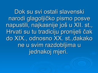 Dok su svi ostali slavenski narodi glagoljičko pismo posve napustili, najkasnije još u XII. st., Hrvati su tu tradiciju pronijeli čak do XIX., odnosno XX. st.,dakako ne u svim razdobljima u jednakoj mjeri.  