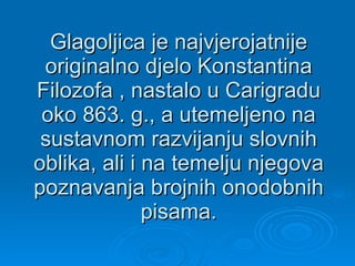 Glagoljica je najvjerojatnije originalno djelo Konstantina Filozofa , nastalo u Carigradu oko 863. g., a utemeljeno na sustavnom razvijanju slovnih oblika, ali i na temelju njegova poznavanja brojnih onodobnih pisama. 