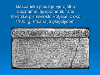 Bašćanska ploča je vjerojatno najznamenitiji spomenik rane hrvatske pismenosti. Potječe iz oko 1100. g . Pisana je glagoljicom. 