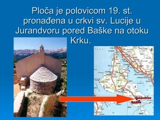 Ploča je polovicom 19. st. pronađena u crkvi sv. Lucije u Jurandvoru pored Baške na otoku Krku.  