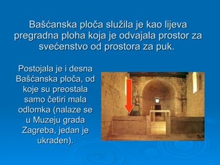 Bašćanska ploča služila je kao lijeva pregradna ploha koja je odvajala prostor za svećenstvo od prostora za puk.  Postojala je i desna Bašćanska ploča, od koje su preostala samo četiri mala odlomka (nalaze se u Muzeju grada Zagreba, jedan je ukraden). 