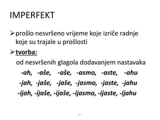 IMPERFEKT 
prošlo nesvršeno vrijeme koje izriče radnje 
koje su trajale u prošlosti 
tvorba: 
od nesvršenih glagola dodavanjem nastavaka 
-ah, -aše, -aše, -asmo, -aste, -ahu 
-jah, -jaše, -jaše, -jasmo, -jaste, -jahu 
-ijah, -ijaše, -ijaše, -ijasmo, -ijaste, -ijahu 
G.I. 
 