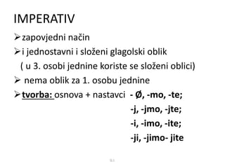 IMPERATIV 
zapovjedni način 
i jednostavni i složeni glagolski oblik 
( u 3. osobi jednine koriste se složeni oblici) 
 nema oblik za 1. osobu jednine 
tvorba: osnova + nastavci - Ø, -mo, -te; 
-j, -jmo, -jte; 
-i, -imo, -ite; 
-ji, -jimo- jite 
G.I. 
 