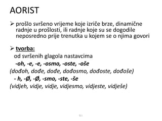 AORIST 
 prošlo svršeno vrijeme koje izriče brze, dinamične 
radnje u prošlosti, ili radnje koje su se dogodile 
neposredno prije trenutka u kojem se o njima govori 
 tvorba: 
od svršenih glagola nastavcima 
-oh, -e, -e, -osmo, -oste, -oše 
(dođoh, dođe, dođe, dođosmo, dođoste, dođoše) 
- h, -Ø, -Ø, -smo, -ste, -še 
(vidjeh, vidje, vidje, vidjesmo, vidjeste, vidješe) 
G.I. 
 