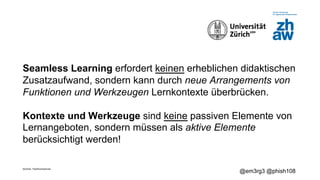 Zürcher Fachhochschule
@em3rg3 @phish108
Seamless Learning erfordert keinen erheblichen didaktischen
Zusatzaufwand, sondern kann durch neue Arrangements von
Funktionen und Werkzeugen Lernkontexte überbrücken.
Kontexte und Werkzeuge sind keine passiven Elemente von
Lernangeboten, sondern müssen als aktive Elemente
berücksichtigt werden!
 