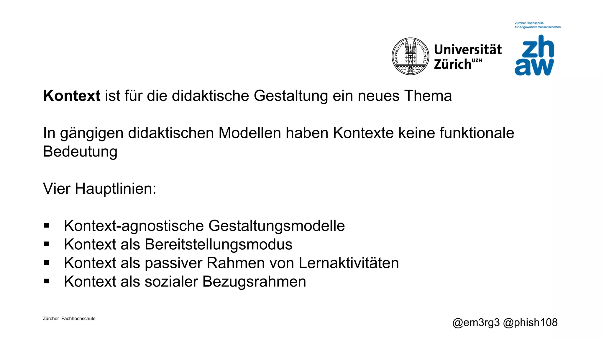 Zürcher Fachhochschule
@em3rg3 @phish108
Kontext ist für die didaktische Gestaltung ein neues Thema
In gängigen didaktischen Modellen haben Kontexte keine funktionale
Bedeutung
Vier Hauptlinien:
§ Kontext-agnostische Gestaltungsmodelle
§ Kontext als Bereitstellungsmodus
§ Kontext als passiver Rahmen von Lernaktivitäten
§ Kontext als sozialer Bezugsrahmen
 