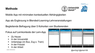 Zürcher Fachhochschule
@em3rg3 @phish108
Methode
Mobile App mit minimalen kontextuellen Abhängigkeiten
App als Ergänzung in Blended-Learning-Lehrveranstaltungen
Begleitende Befragung über 5 Kohorten von Studierenden
Fokus auf Lernkontexte der Lern-App
§ Zu Hause
§ In der Universität
§ Unterwegs (im Bus, Zug o. Tram)
§ In der Freizeit
§ In der Arbeit
 