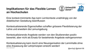 Zürcher Fachhochschule
@em3rg3 @phish108
Implikationen für das Flexible Lernen
an Hochschulen
Eine kontext-minimierte App kann Lernkontexte unabhängig von der
didaktischen Gestaltung beeinflussen
Kontextualisierende Eigenschaften schaffen grössere Flexibilisierung der
Lehre und erweitern die Lernumgebung
Kontextualisierende Angebote werden von den Studierenden positiv
bewertet, aber nicht als Ersatz für bestehende Angebote wahrgenommen
Kontextualisierung kann durch eine Neuorganisation der Lerninhalte ohne
eine Anpassung der Lehrprinzipien erreicht werden!
 