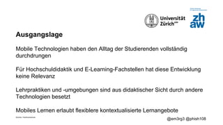 Zürcher Fachhochschule
@em3rg3 @phish108
Ausgangslage
Mobile Technologien haben den Alltag der Studierenden vollständig
durchdrungen
Für Hochschuldidaktik und E-Learning-Fachstellen hat diese Entwicklung
keine Relevanz
Lehrpraktiken und -umgebungen sind aus didaktischer Sicht durch andere
Technologien besetzt
Mobiles Lernen erlaubt flexiblere kontextualisierte Lernangebote
 