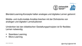 Zürcher Fachhochschule
@em3rg3 @phish108
Blended-Learning-Konzepte halten analoges und digitales Lernen getrennt
Mobile- und multi-modale Ansätze brechen mit der Dichotomie von
analogen und digitalen Lernsituationen
Umdenken bei den didaktischen Gestaltungsprinzipien ist für flexibles
Lernen notwendig
§ Seamless Learning
§ Micro Learning
 
