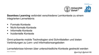Zürcher Fachhochschule
@em3rg3 @phish108
Seamless Learning verbindet verschiedene Lernkontexte zu einem
integrierten Lernerlebnis
§ Formale Kontexte
§ Nicht-formale Kontexte
§ Informelle Kontexte
§ Inzidentelle Kontexte
Omni-präsente mobile Technologien sind Schnittstellen und bieten
Verbindungen zu Lern- und Informationsangeboten
Lernerlebnisse können über unterschiedliche Kontexte gestreckt werden
 