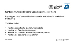 Zürcher Fachhochschule
@em3rg3 @phish108
Kontext ist für die didaktische Gestaltung ein neues Thema
In gängigen didaktischen Modellen haben Kontexte keine funktionale
Bedeutung
Vier Hauptlinien:
§ Kontext-agnostische Gestaltungsmodelle
§ Kontext als Bereitstellungsmodus
§ Kontext als passiver Rahmen von Lernaktivitäten
§ Kontext als sozialer Bezugsrahmen
 