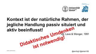 Zürcher Fachhochschule
@em3rg3 @phish108
Kontext ist der natürliche Rahmen, der
jegliche Handlung passiv situiert und
aktiv beeinflusst!
vgl. Lave & Wenger, 1991
Didaktisches Umdenken
ist notwendig!
 