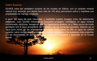 Sabor Superior
GLAICE nace del verdadero corazón de los montes de Galicia, con un carácter mineral
natural muy especial, que desde hace más de 100 años permanece activo y mantiene sus
propiedades de manera constante.

A partir del agua de este manantial, y mediante nuestro proceso único de elaboración
patentado, cuyo secreto industrial se encuentra protegido, obtenemos un agua mineral
estructurada, racimosa, hexagonal, iónica y ligeramente alcalina, tal y como ocurre de modo
geológico con el agua procedente del deshielo y de las corrientes glaciales, dotando así al
agua pura inicial, de las propiedades deseadas, hasta hacer de ella un agua de calidad
superior, sabor excepcional y propiedades únicas, adaptadas a los paladares más exigentes
y a las necesidades de aporte de salud y protección necesario y deseable, en el mundo
actual.




                                       GLAICE WATER                                   10
 