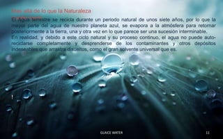 Mas allá de lo que la Naturaleza
puede hacer
El Agua terrestre se recicla durante un periodo natural de unos siete años, por lo que la
mayor parte del agua de nuestro planeta azul, se evapora a la atmósfera para retornar
posteriormente a la tierra, una y otra vez en lo que parece ser una sucesión interminable.
En realidad, y debido a este ciclo natural y su proceso continuo, el agua no puede auto-
reciclarse completamente y desprenderse de los contaminantes y otros depósitos
indeseables que arrastra disueltos, como el gran solvente universal que es.




!




                                       GLAICE WATER                                  11
 