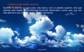 Cuidamos cada detalle, hasta los
GLAICE no se ven. un agua pura, más sana y con un paladar superior, sino que
    que no solo es
además está repleta de beneficiosas funciones adicionales y otros usos, que van
más allá de lo que un producto como éste representa.




                                  GLAICE WATER                            13
 