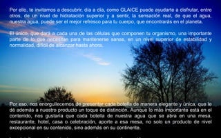 Por ello, te invitamos a descubrir, día a día, como GLAICE puede ayudarte a disfrutar, entre
otros, de un nivel de hidratación superior y a sentir, la sensación real, de que el agua,
nuestra agua, puede ser el mejor refresco para tu cuerpo, que encontrarás en el planeta.

El único, que dará a cada una de las células que componen tu organismo, una importante
parte de lo que necesitan para mantenerse sanas, en un nivel superior de estabilidad y
normalidad, difícil de alcanzar hasta ahora.




Por eso, nos enorgullecemos de presentar cada botella de manera elegante y única, que le
dé además a nuestro producto un toque de distinción. Aunque lo más importante está en el
contenido, nos gustaría que cada botella de nuestra agua que se abra en una mesa,
restaurante, hotel, casa o celebración, aporte a esa mesa, no solo un producto de nivel
excepcional en su contenido, sino además en su continente.
 