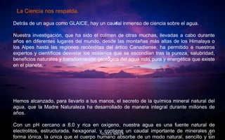 La Ciencia nos respalda.

Detrás de un agua como GLAICE, hay un caudal inmenso de ciencia sobre el agua.

Nuestra investigación, que ha sido el culmen de otras muchas, llevadas a cabo durante
años en diferentes lugares del mundo, desde las montañas más altas de los Himalaya o
los Alpes hasta las regiones recónditas del ártico Canadiense, ha permitido a nuestros
expertos y científicos desvelar los misterios que se escondían tras la pureza, salubridad,
beneficios naturales y transformación geológica del agua más pura y energética que existe
en el planeta.




Hemos alcanzado, para llevarlo a tus manos, el secreto de la química mineral natural del
agua, que la Madre Naturaleza ha desarrollado de manera integral durante millones de
años.

Con un pH cercano a 8.0 y rica en oxígeno, nuestra agua es una fuente natural de
electrolitos, estructurada, hexagonal, yGLAICE WATER un caudal importante de minerales 15
                                          contiene                                      en
forma iónica, la única que el cuerpo humano absorbe de un modo natural, sencillo y sin
 