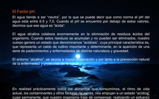 El Factor pH.
El agua tiende a ser “neutra”, por lo que se puede decir que como norma el pH del
agua está entre 6.5 y 7.0. Cuando el pH se encuentra por debajo de estos valores,
decimos que ese agua es “ácida”.

El agua alcalina colabora enormemente en la eliminación de residuos ácidos del
organismo. Cuando estos residuos se acumulan y no pueden ser eliminados, nuestro
cuerpo genera un estado que denominamos ”acidosis”, cuya principal característica es,
que representa un caldo de cultivo importante y determinante, en la aparición de una
serie de padecimientos y enfermedades de distinta naturaleza y gravedad.

El entorno “alcalino”, se asocia a mayor oxigenación y por tanto a la prevención natural
de la enfermedad y protección de la salud.




En realidad prácticamente todos los alimentos que consumimos, el ritmo de vida
actual, los contaminantes y otros factores de estrés, nos empujan a un estado “acídico”
                                      GLAICE WATER                                   16
cuasi permanente, que nuestro organismo trata de compensar, realizando un esfuerzo
 