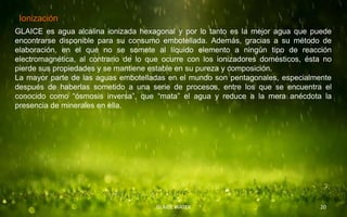 Ionización.
GLAICE es agua alcalina ionizada hexagonal y por lo tanto es la mejor agua que puede
encontrarse disponible para su consumo embotellada. Además, gracias a su método de
elaboración, en el que no se somete al líquido elemento a ningún tipo de reacción
electromagnética, al contrario de lo que ocurre con los ionizadores domésticos, ésta no
pierde sus propiedades y se mantiene estable en su pureza y composición.
La mayor parte de las aguas embotelladas en el mundo son pentagonales, especialmente
después de haberlas sometido a una serie de procesos, entre los que se encuentra el
conocido como “ósmosis inversa”, que “mata” el agua y reduce a la mera anécdota la
presencia de minerales en ella.




                                      GLAICE WATER                                 20
 