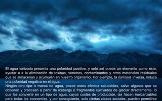 El agua ionizada presenta una polaridad positiva, y solo así puede un elemento como éste,
ayudar a a la eliminación de toxinas, venenos, contaminantes y otros materiales residuales
que se almacenan y acumulan en nuestro organismo. Por ejemplo, la ósmosis inversa, induce
una polaridad negativa en el agua.
Ningún otro tipo o marca de agua, posee estos efectos saludables, salvo algunas que se
obtienen y procesan a partir de icebergs o fragmentos cultivados de glaciar directamente, lo
que las convierte en un tipo de agua, cuyos costes de producción, las hacen inalcanzables
para todas las economías, y por consiguiente, solo ciertas clases sociales, pueden permitirse
 