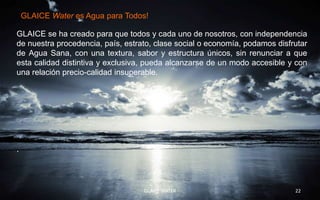 GLAICE Water es Agua para Todos!.

GLAICE se ha creado para que todos y cada uno de nosotros, con independencia
de nuestra procedencia, país, estrato, clase social o economía, podamos disfrutar
de Agua Sana, con una textura, sabor y estructura únicos, sin renunciar a que
esta calidad distintiva y exclusiva, pueda alcanzarse de un modo accesible y con
una relación precio-calidad insuperable.




.




                                   GLAICE WATER                              22
 