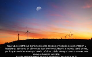 GLAICE se distribuye diariamente a los canales principales de alimentación y
hostelería, así como en diferentes tipos de colectividades, e incluso venta online,
por lo que no dudes en exigir, que la próxima botella de agua que consumas, sea
                            de Agua Alcalina Ionizada.
 
