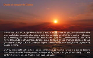 Desde el corazón de Galicia




Hace miles de años, el agua de la tierra, era Pura, Inmaculada, Limpia, y estaba dotada de
unas cualidades excepcionales. Ahora, este tipo de agua, es difícil de encontrar y obtener.
Tan solo en algunas zonas de los casquetes polares, y del Ártico, obteniéndola a partir de la
nieve depositada y almacenada durante miles de años en las enormes paredes de los
glaciares e icebergs que aun conservan la pureza original e incluso, vestigios del origen de la
vida en la Tierra.

GLAICE Water está elaborada con agua de manantial de máxima pureza, a la que se dota de
unas características físico-químicas análogas al agua pura de glaciar o iceberg, con un
contenido mineral y una estructura molecular análogos.
                                        GLAICE WATER                                3
 